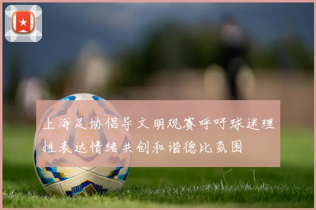 上海足协倡导文明观赛呼吁球迷理性表达情绪共创和谐德比氛围