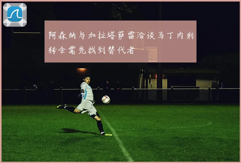 阿森纳与加拉塔萨雷洽谈马丁内利转会需先找到替代者