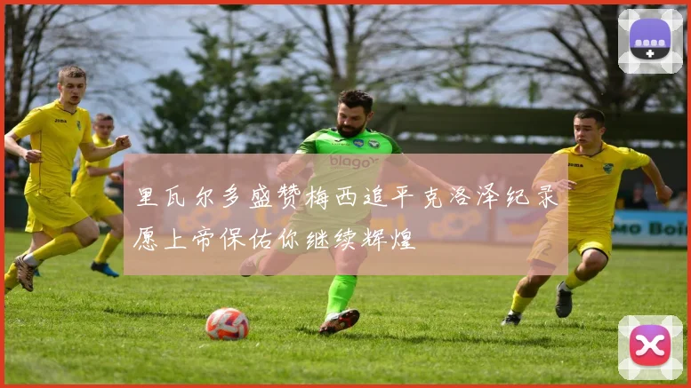 里瓦尔多盛赞梅西追平克洛泽纪录愿上帝保佑你继续辉煌