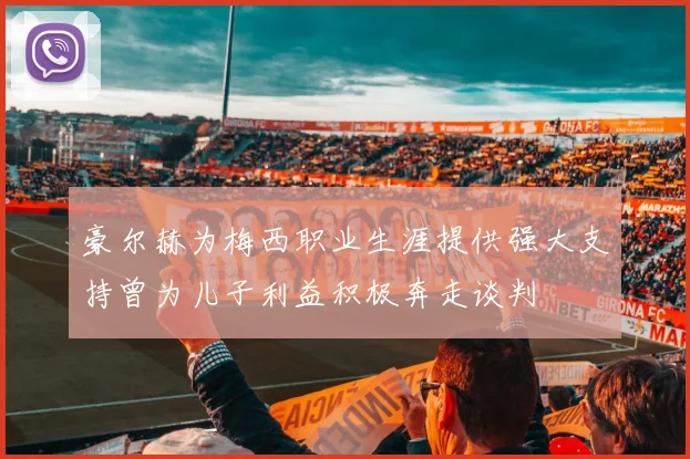 豪尔赫为梅西职业生涯提供强大支持曾为儿子利益积极奔走谈判