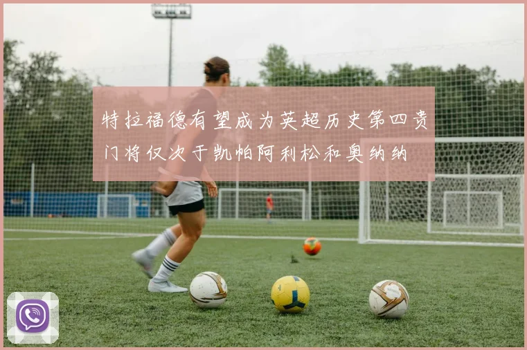 特拉福德有望成为英超历史第四贵门将仅次于凯帕阿利松和奥纳纳
