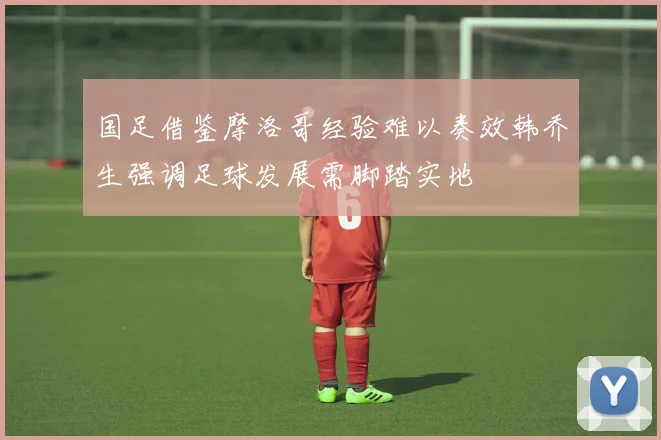 国足借鉴摩洛哥经验难以奏效韩乔生强调足球发展需脚踏实地