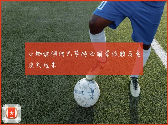 小蜘蛛倾向巴萨转会前景依赖马竞谈判结果