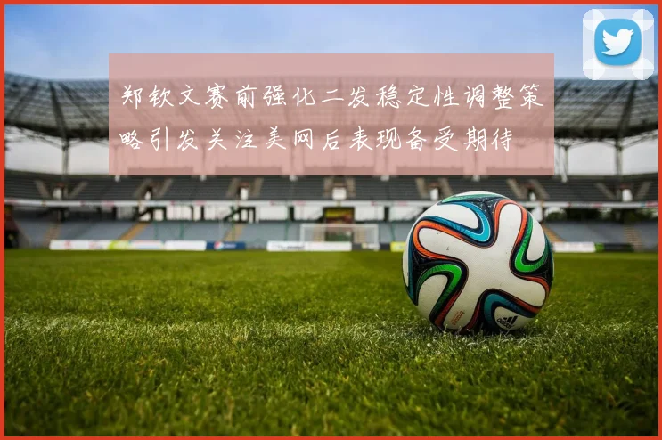 郑钦文赛前强化二发稳定性调整策略引发关注美网后表现备受期待