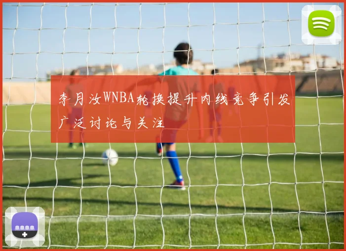 李月汝WNBA轮换提升内线竞争引发广泛讨论与关注